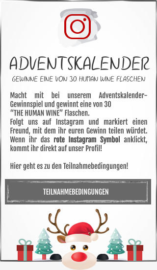 TEILNAHMEBEDINGUNGEN Macht mit bei unserem Adventskalender-Gewinnspiel und gewinnt eine von 30 “THE HUMAN WINE” Flaschen. Folgt uns auf Instagram und markiert einen Freund, mit dem ihr euren Gewinn teilen würdet. Wenn ihr das rote Instagram Symbol anklickt, kommt ihr direkt auf unser Profil!  Hier geht es zu den Teilnahmebedingungen! ADVENTSKALENDER GEWINNE EINE VON 30 HUMAN WINE FLASCHEN
